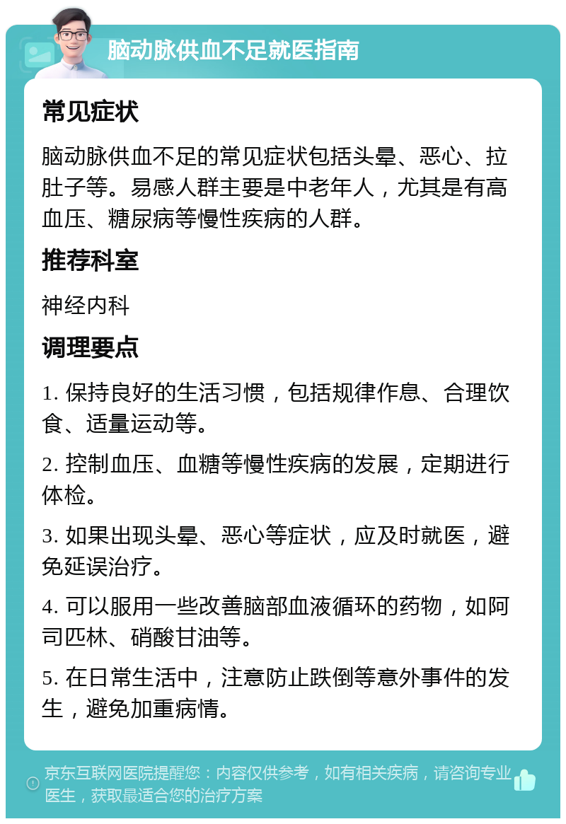 脑动脉供血不足就医指南 常见症状 脑动脉供血不足的常见症状包括头晕、恶心、拉肚子等。易感人群主要是中老年人，尤其是有高血压、糖尿病等慢性疾病的人群。 推荐科室 神经内科 调理要点 1. 保持良好的生活习惯，包括规律作息、合理饮食、适量运动等。 2. 控制血压、血糖等慢性疾病的发展，定期进行体检。 3. 如果出现头晕、恶心等症状，应及时就医，避免延误治疗。 4. 可以服用一些改善脑部血液循环的药物，如阿司匹林、硝酸甘油等。 5. 在日常生活中，注意防止跌倒等意外事件的发生，避免加重病情。