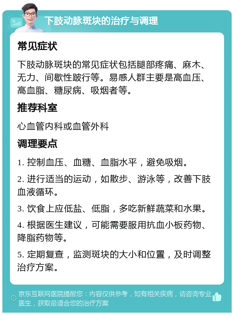 下肢动脉斑块的治疗与调理 常见症状 下肢动脉斑块的常见症状包括腿部疼痛、麻木、无力、间歇性跛行等。易感人群主要是高血压、高血脂、糖尿病、吸烟者等。 推荐科室 心血管内科或血管外科 调理要点 1. 控制血压、血糖、血脂水平，避免吸烟。 2. 进行适当的运动，如散步、游泳等，改善下肢血液循环。 3. 饮食上应低盐、低脂，多吃新鲜蔬菜和水果。 4. 根据医生建议，可能需要服用抗血小板药物、降脂药物等。 5. 定期复查，监测斑块的大小和位置，及时调整治疗方案。