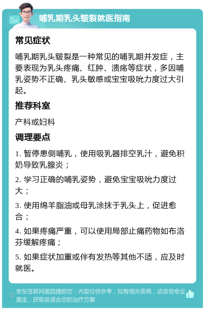 哺乳期乳头皲裂就医指南 常见症状 哺乳期乳头皲裂是一种常见的哺乳期并发症，主要表现为乳头疼痛、红肿、溃疡等症状，多因哺乳姿势不正确、乳头敏感或宝宝吸吮力度过大引起。 推荐科室 产科或妇科 调理要点 1. 暂停患侧哺乳，使用吸乳器排空乳汁，避免积奶导致乳腺炎； 2. 学习正确的哺乳姿势，避免宝宝吸吮力度过大； 3. 使用绵羊脂油或母乳涂抹于乳头上，促进愈合； 4. 如果疼痛严重，可以使用局部止痛药物如布洛芬缓解疼痛； 5. 如果症状加重或伴有发热等其他不适，应及时就医。