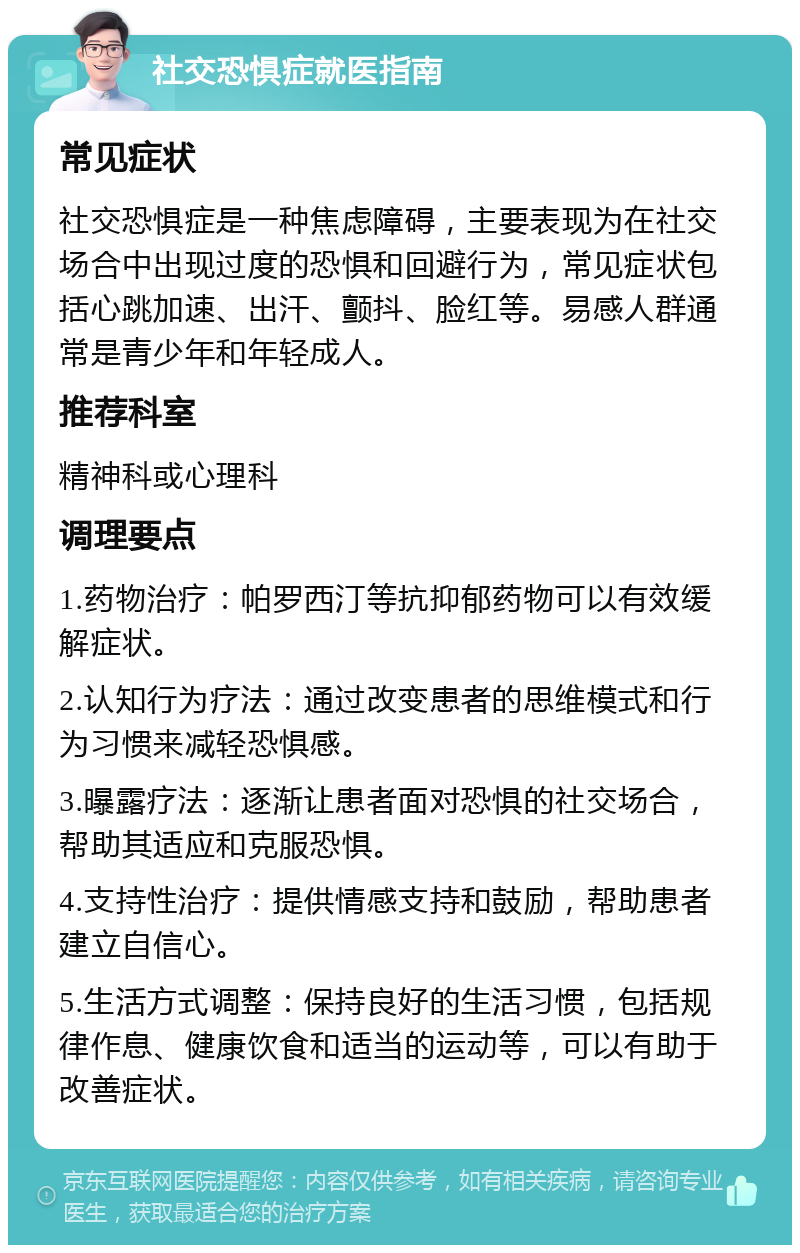 社交恐惧症就医指南 常见症状 社交恐惧症是一种焦虑障碍，主要表现为在社交场合中出现过度的恐惧和回避行为，常见症状包括心跳加速、出汗、颤抖、脸红等。易感人群通常是青少年和年轻成人。 推荐科室 精神科或心理科 调理要点 1.药物治疗：帕罗西汀等抗抑郁药物可以有效缓解症状。 2.认知行为疗法：通过改变患者的思维模式和行为习惯来减轻恐惧感。 3.曝露疗法：逐渐让患者面对恐惧的社交场合，帮助其适应和克服恐惧。 4.支持性治疗：提供情感支持和鼓励，帮助患者建立自信心。 5.生活方式调整：保持良好的生活习惯，包括规律作息、健康饮食和适当的运动等，可以有助于改善症状。