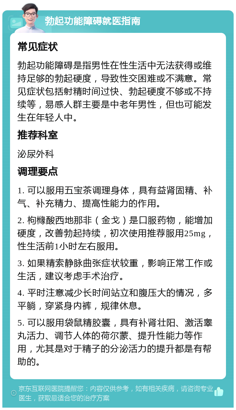 勃起功能障碍就医指南 常见症状 勃起功能障碍是指男性在性生活中无法获得或维持足够的勃起硬度，导致性交困难或不满意。常见症状包括射精时间过快、勃起硬度不够或不持续等，易感人群主要是中老年男性，但也可能发生在年轻人中。 推荐科室 泌尿外科 调理要点 1. 可以服用五宝茶调理身体，具有益肾固精、补气、补充精力、提高性能力的作用。 2. 枸橼酸西地那非（金戈）是口服药物，能增加硬度，改善勃起持续，初次使用推荐服用25mg，性生活前1小时左右服用。 3. 如果精索静脉曲张症状较重，影响正常工作或生活，建议考虑手术治疗。 4. 平时注意减少长时间站立和腹压大的情况，多平躺，穿紧身内裤，规律休息。 5. 可以服用袋鼠精胶囊，具有补肾壮阳、激活睾丸活力、调节人体的荷尔蒙、提升性能力等作用，尤其是对于精子的分泌活力的提升都是有帮助的。