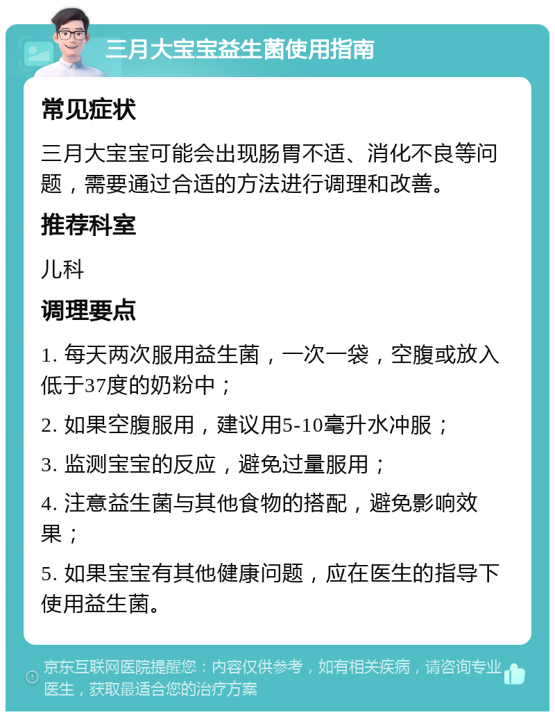 三月大宝宝益生菌使用指南 常见症状 三月大宝宝可能会出现肠胃不适、消化不良等问题，需要通过合适的方法进行调理和改善。 推荐科室 儿科 调理要点 1. 每天两次服用益生菌，一次一袋，空腹或放入低于37度的奶粉中； 2. 如果空腹服用，建议用5-10毫升水冲服； 3. 监测宝宝的反应，避免过量服用； 4. 注意益生菌与其他食物的搭配，避免影响效果； 5. 如果宝宝有其他健康问题，应在医生的指导下使用益生菌。