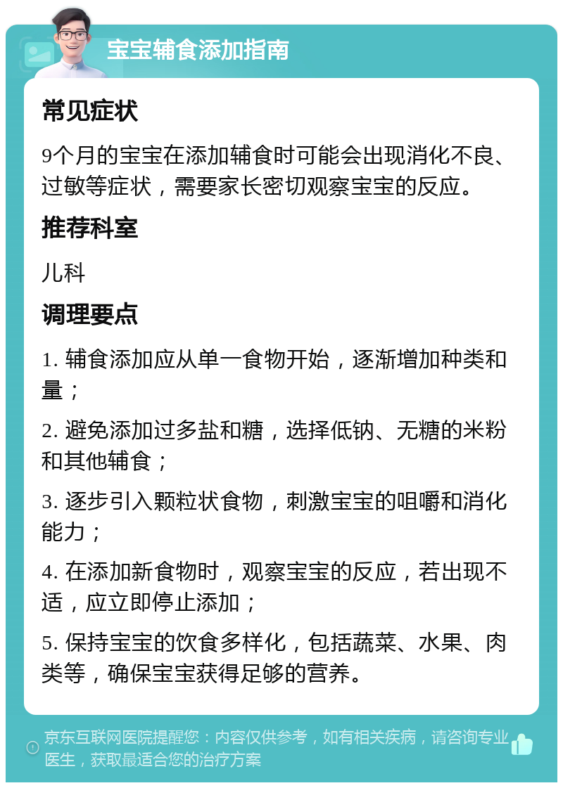 宝宝辅食添加指南 常见症状 9个月的宝宝在添加辅食时可能会出现消化不良、过敏等症状，需要家长密切观察宝宝的反应。 推荐科室 儿科 调理要点 1. 辅食添加应从单一食物开始，逐渐增加种类和量； 2. 避免添加过多盐和糖，选择低钠、无糖的米粉和其他辅食； 3. 逐步引入颗粒状食物，刺激宝宝的咀嚼和消化能力； 4. 在添加新食物时，观察宝宝的反应，若出现不适，应立即停止添加； 5. 保持宝宝的饮食多样化，包括蔬菜、水果、肉类等，确保宝宝获得足够的营养。