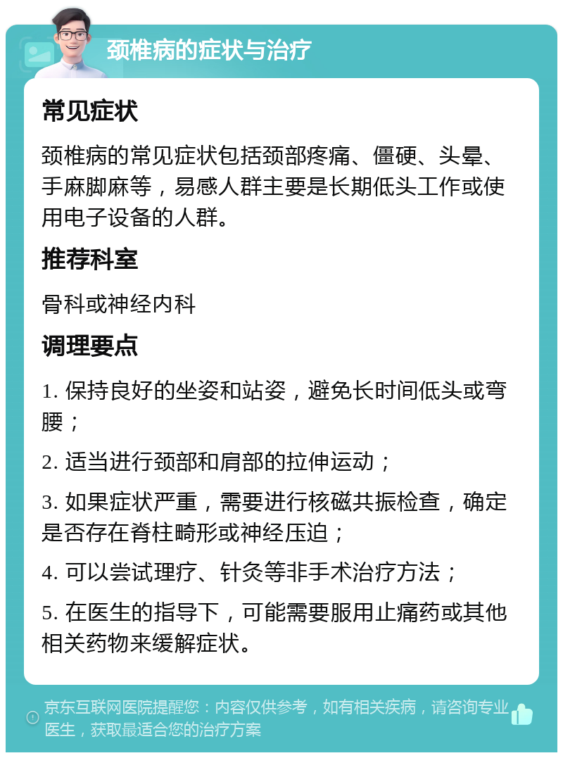 颈椎病的症状与治疗 常见症状 颈椎病的常见症状包括颈部疼痛、僵硬、头晕、手麻脚麻等，易感人群主要是长期低头工作或使用电子设备的人群。 推荐科室 骨科或神经内科 调理要点 1. 保持良好的坐姿和站姿，避免长时间低头或弯腰； 2. 适当进行颈部和肩部的拉伸运动； 3. 如果症状严重，需要进行核磁共振检查，确定是否存在脊柱畸形或神经压迫； 4. 可以尝试理疗、针灸等非手术治疗方法； 5. 在医生的指导下，可能需要服用止痛药或其他相关药物来缓解症状。