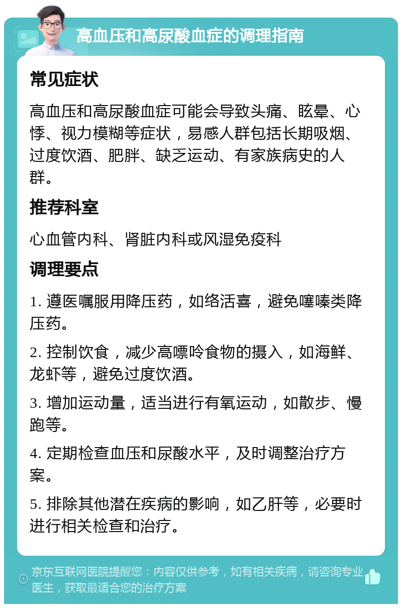 高血压和高尿酸血症的调理指南 常见症状 高血压和高尿酸血症可能会导致头痛、眩晕、心悸、视力模糊等症状，易感人群包括长期吸烟、过度饮酒、肥胖、缺乏运动、有家族病史的人群。 推荐科室 心血管内科、肾脏内科或风湿免疫科 调理要点 1. 遵医嘱服用降压药，如络活喜，避免噻嗪类降压药。 2. 控制饮食，减少高嘌呤食物的摄入，如海鲜、龙虾等，避免过度饮酒。 3. 增加运动量，适当进行有氧运动，如散步、慢跑等。 4. 定期检查血压和尿酸水平，及时调整治疗方案。 5. 排除其他潜在疾病的影响，如乙肝等，必要时进行相关检查和治疗。