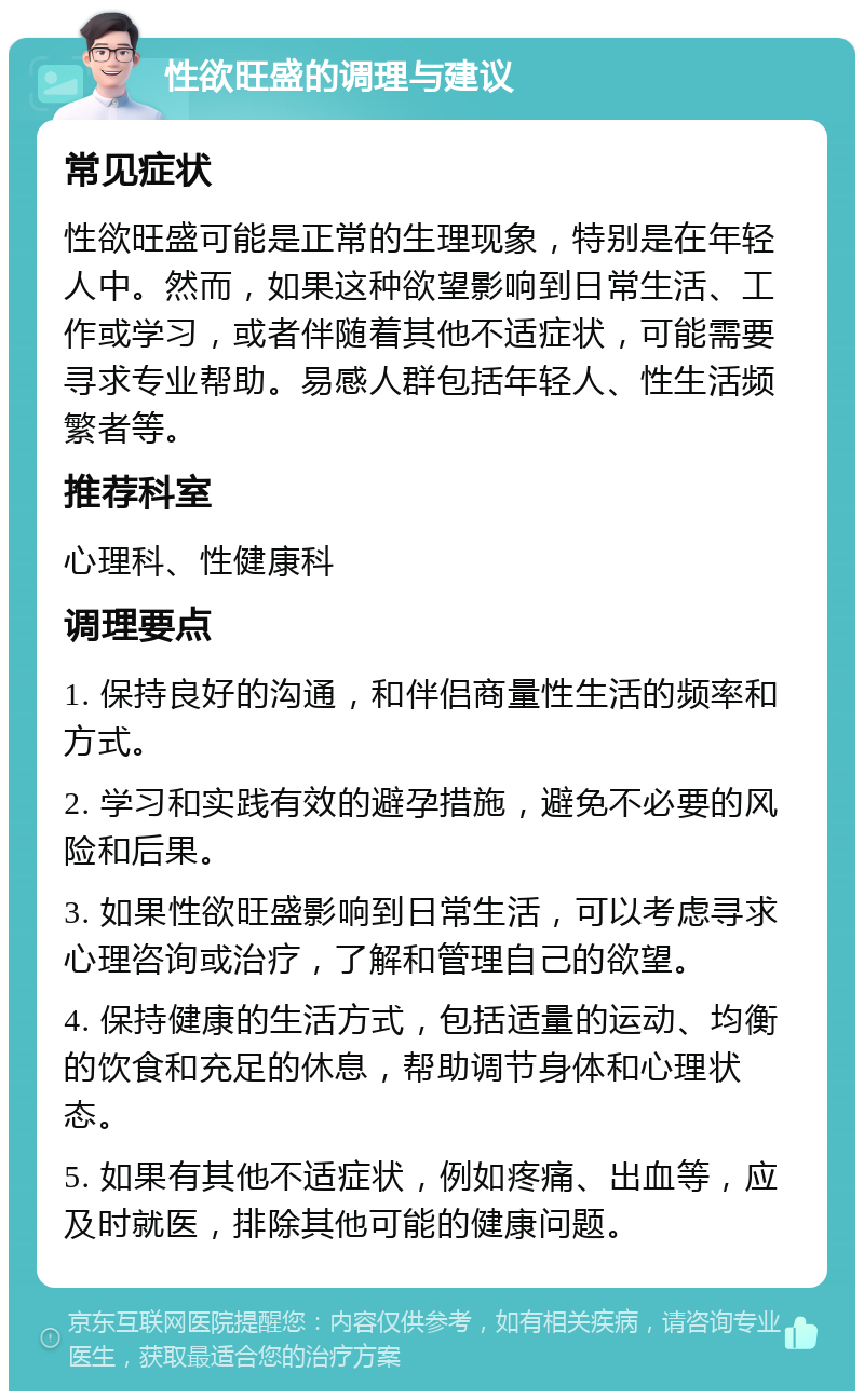 性欲旺盛的调理与建议 常见症状 性欲旺盛可能是正常的生理现象，特别是在年轻人中。然而，如果这种欲望影响到日常生活、工作或学习，或者伴随着其他不适症状，可能需要寻求专业帮助。易感人群包括年轻人、性生活频繁者等。 推荐科室 心理科、性健康科 调理要点 1. 保持良好的沟通，和伴侣商量性生活的频率和方式。 2. 学习和实践有效的避孕措施，避免不必要的风险和后果。 3. 如果性欲旺盛影响到日常生活，可以考虑寻求心理咨询或治疗，了解和管理自己的欲望。 4. 保持健康的生活方式，包括适量的运动、均衡的饮食和充足的休息，帮助调节身体和心理状态。 5. 如果有其他不适症状，例如疼痛、出血等，应及时就医，排除其他可能的健康问题。