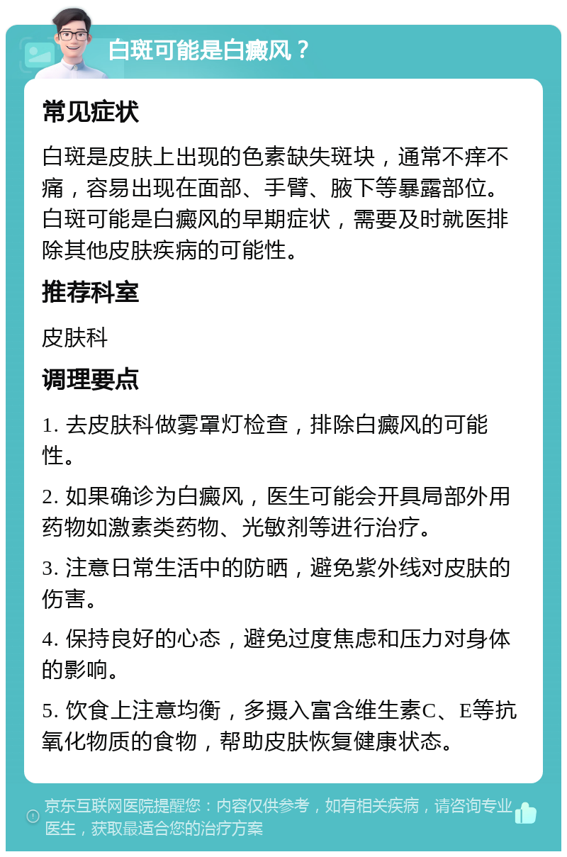 白斑可能是白癜风？ 常见症状 白斑是皮肤上出现的色素缺失斑块，通常不痒不痛，容易出现在面部、手臂、腋下等暴露部位。白斑可能是白癜风的早期症状，需要及时就医排除其他皮肤疾病的可能性。 推荐科室 皮肤科 调理要点 1. 去皮肤科做雾罩灯检查，排除白癜风的可能性。 2. 如果确诊为白癜风，医生可能会开具局部外用药物如激素类药物、光敏剂等进行治疗。 3. 注意日常生活中的防晒，避免紫外线对皮肤的伤害。 4. 保持良好的心态，避免过度焦虑和压力对身体的影响。 5. 饮食上注意均衡，多摄入富含维生素C、E等抗氧化物质的食物，帮助皮肤恢复健康状态。