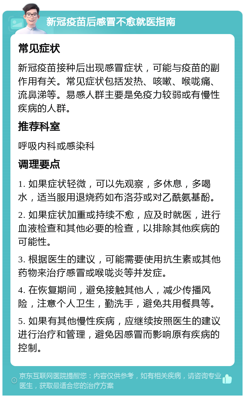 新冠疫苗后感冒不愈就医指南 常见症状 新冠疫苗接种后出现感冒症状，可能与疫苗的副作用有关。常见症状包括发热、咳嗽、喉咙痛、流鼻涕等。易感人群主要是免疫力较弱或有慢性疾病的人群。 推荐科室 呼吸内科或感染科 调理要点 1. 如果症状轻微，可以先观察，多休息，多喝水，适当服用退烧药如布洛芬或对乙酰氨基酚。 2. 如果症状加重或持续不愈，应及时就医，进行血液检查和其他必要的检查，以排除其他疾病的可能性。 3. 根据医生的建议，可能需要使用抗生素或其他药物来治疗感冒或喉咙炎等并发症。 4. 在恢复期间，避免接触其他人，减少传播风险，注意个人卫生，勤洗手，避免共用餐具等。 5. 如果有其他慢性疾病，应继续按照医生的建议进行治疗和管理，避免因感冒而影响原有疾病的控制。