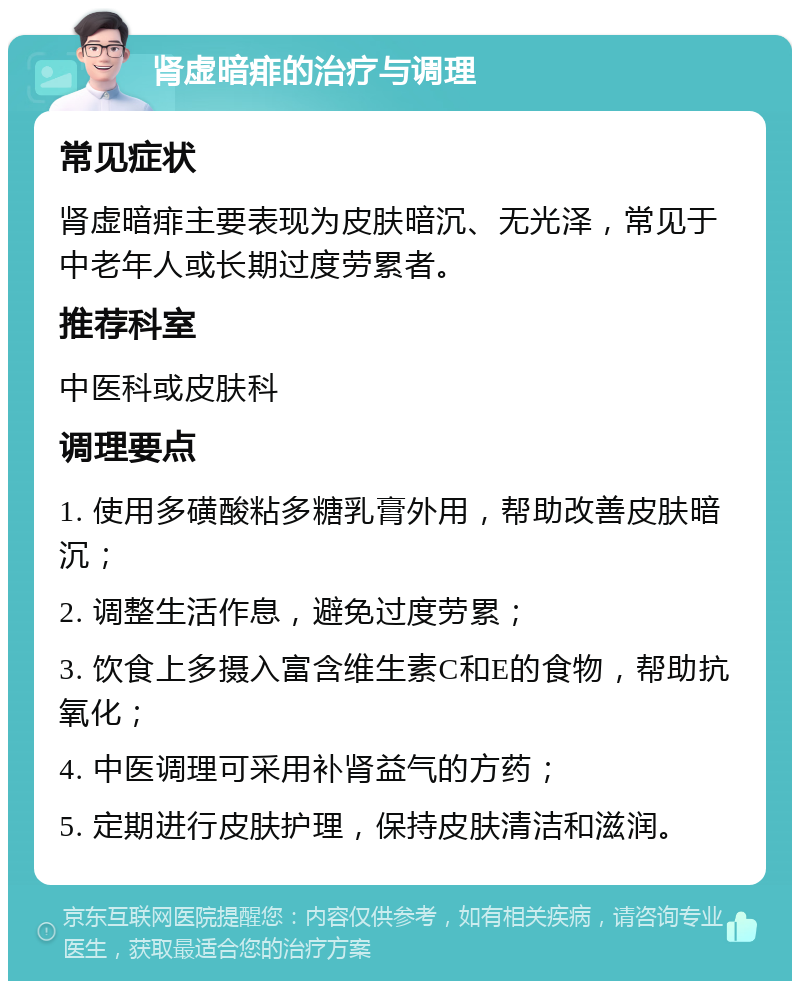 肾虚暗痱的治疗与调理 常见症状 肾虚暗痱主要表现为皮肤暗沉、无光泽，常见于中老年人或长期过度劳累者。 推荐科室 中医科或皮肤科 调理要点 1. 使用多磺酸粘多糖乳膏外用，帮助改善皮肤暗沉； 2. 调整生活作息，避免过度劳累； 3. 饮食上多摄入富含维生素C和E的食物，帮助抗氧化； 4. 中医调理可采用补肾益气的方药； 5. 定期进行皮肤护理，保持皮肤清洁和滋润。