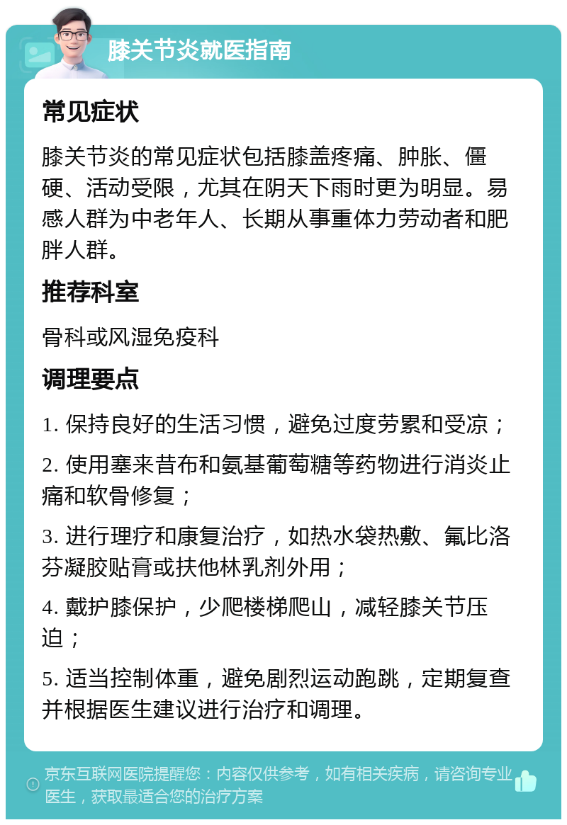 膝关节炎就医指南 常见症状 膝关节炎的常见症状包括膝盖疼痛、肿胀、僵硬、活动受限，尤其在阴天下雨时更为明显。易感人群为中老年人、长期从事重体力劳动者和肥胖人群。 推荐科室 骨科或风湿免疫科 调理要点 1. 保持良好的生活习惯，避免过度劳累和受凉； 2. 使用塞来昔布和氨基葡萄糖等药物进行消炎止痛和软骨修复； 3. 进行理疗和康复治疗，如热水袋热敷、氟比洛芬凝胶贴膏或扶他林乳剂外用； 4. 戴护膝保护，少爬楼梯爬山，减轻膝关节压迫； 5. 适当控制体重，避免剧烈运动跑跳，定期复查并根据医生建议进行治疗和调理。