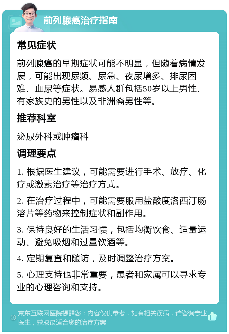 前列腺癌治疗指南 常见症状 前列腺癌的早期症状可能不明显，但随着病情发展，可能出现尿频、尿急、夜尿增多、排尿困难、血尿等症状。易感人群包括50岁以上男性、有家族史的男性以及非洲裔男性等。 推荐科室 泌尿外科或肿瘤科 调理要点 1. 根据医生建议，可能需要进行手术、放疗、化疗或激素治疗等治疗方式。 2. 在治疗过程中，可能需要服用盐酸度洛西汀肠溶片等药物来控制症状和副作用。 3. 保持良好的生活习惯，包括均衡饮食、适量运动、避免吸烟和过量饮酒等。 4. 定期复查和随访，及时调整治疗方案。 5. 心理支持也非常重要，患者和家属可以寻求专业的心理咨询和支持。