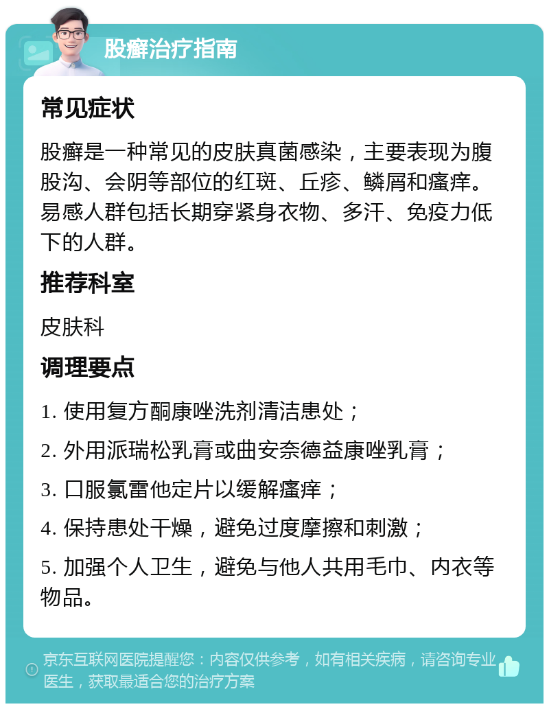 股癣治疗指南 常见症状 股癣是一种常见的皮肤真菌感染，主要表现为腹股沟、会阴等部位的红斑、丘疹、鳞屑和瘙痒。易感人群包括长期穿紧身衣物、多汗、免疫力低下的人群。 推荐科室 皮肤科 调理要点 1. 使用复方酮康唑洗剂清洁患处； 2. 外用派瑞松乳膏或曲安奈德益康唑乳膏； 3. 口服氯雷他定片以缓解瘙痒； 4. 保持患处干燥，避免过度摩擦和刺激； 5. 加强个人卫生，避免与他人共用毛巾、内衣等物品。