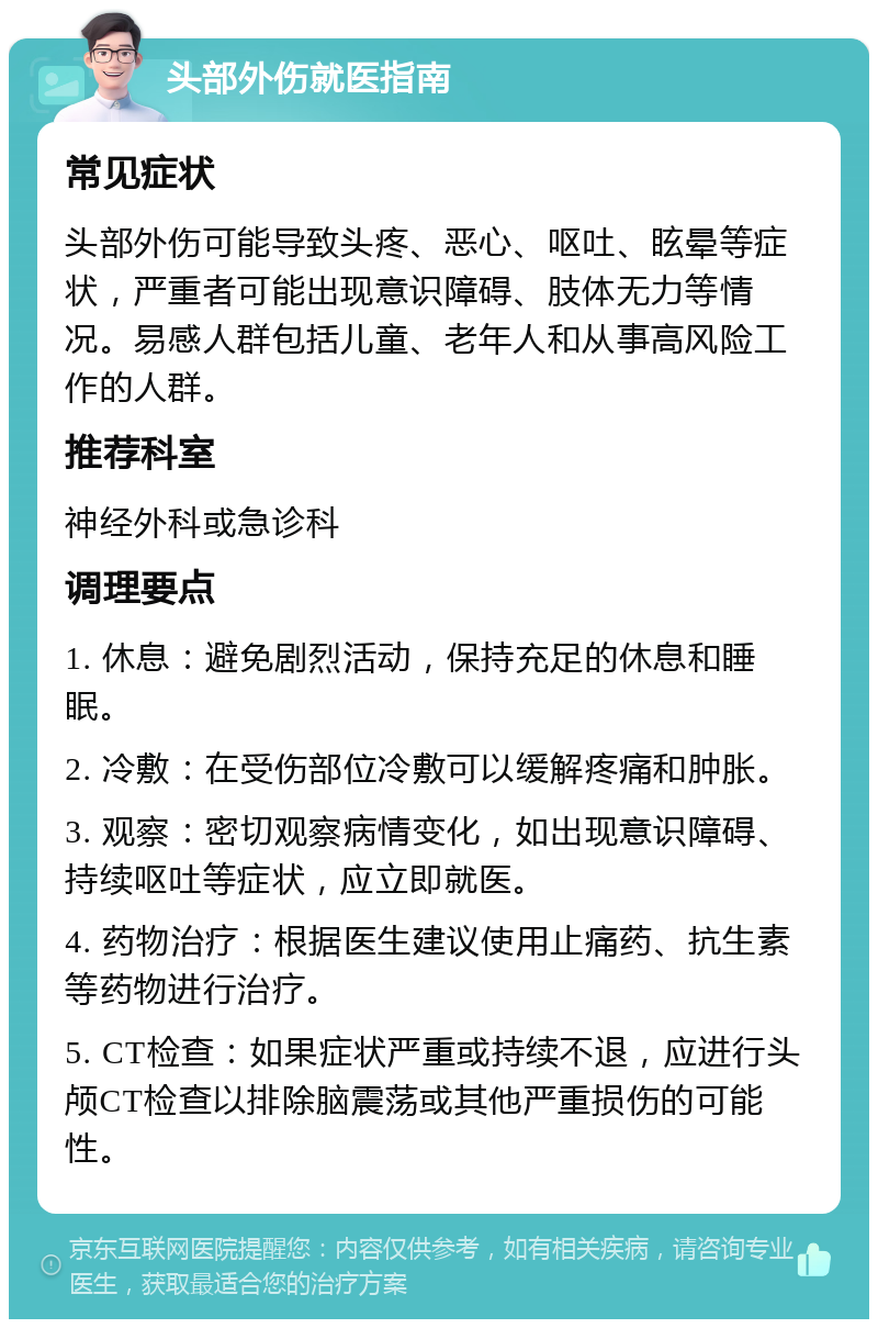 头部外伤就医指南 常见症状 头部外伤可能导致头疼、恶心、呕吐、眩晕等症状，严重者可能出现意识障碍、肢体无力等情况。易感人群包括儿童、老年人和从事高风险工作的人群。 推荐科室 神经外科或急诊科 调理要点 1. 休息：避免剧烈活动，保持充足的休息和睡眠。 2. 冷敷：在受伤部位冷敷可以缓解疼痛和肿胀。 3. 观察：密切观察病情变化，如出现意识障碍、持续呕吐等症状，应立即就医。 4. 药物治疗：根据医生建议使用止痛药、抗生素等药物进行治疗。 5. CT检查：如果症状严重或持续不退，应进行头颅CT检查以排除脑震荡或其他严重损伤的可能性。