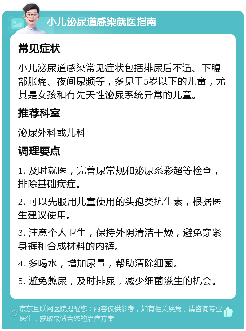 小儿泌尿道感染就医指南 常见症状 小儿泌尿道感染常见症状包括排尿后不适、下腹部胀痛、夜间尿频等，多见于5岁以下的儿童，尤其是女孩和有先天性泌尿系统异常的儿童。 推荐科室 泌尿外科或儿科 调理要点 1. 及时就医，完善尿常规和泌尿系彩超等检查，排除基础病症。 2. 可以先服用儿童使用的头孢类抗生素，根据医生建议使用。 3. 注意个人卫生，保持外阴清洁干燥，避免穿紧身裤和合成材料的内裤。 4. 多喝水，增加尿量，帮助清除细菌。 5. 避免憋尿，及时排尿，减少细菌滋生的机会。