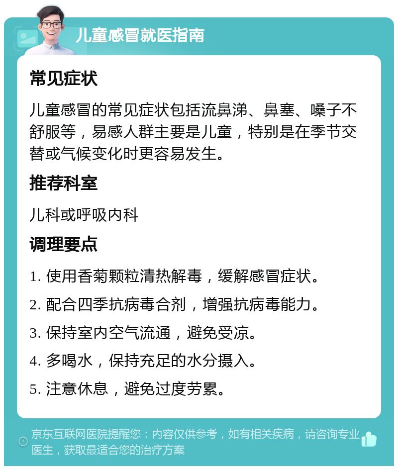 儿童感冒就医指南 常见症状 儿童感冒的常见症状包括流鼻涕、鼻塞、嗓子不舒服等，易感人群主要是儿童，特别是在季节交替或气候变化时更容易发生。 推荐科室 儿科或呼吸内科 调理要点 1. 使用香菊颗粒清热解毒，缓解感冒症状。 2. 配合四季抗病毒合剂，增强抗病毒能力。 3. 保持室内空气流通，避免受凉。 4. 多喝水，保持充足的水分摄入。 5. 注意休息，避免过度劳累。