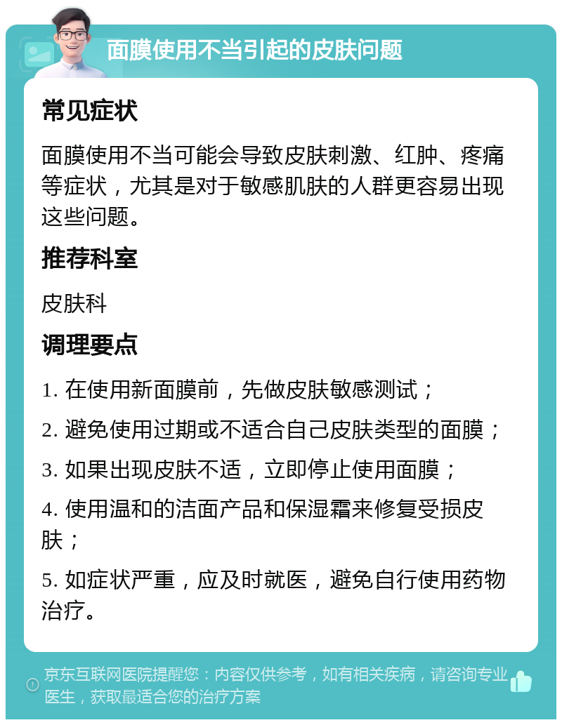 面膜使用不当引起的皮肤问题 常见症状 面膜使用不当可能会导致皮肤刺激、红肿、疼痛等症状，尤其是对于敏感肌肤的人群更容易出现这些问题。 推荐科室 皮肤科 调理要点 1. 在使用新面膜前，先做皮肤敏感测试； 2. 避免使用过期或不适合自己皮肤类型的面膜； 3. 如果出现皮肤不适，立即停止使用面膜； 4. 使用温和的洁面产品和保湿霜来修复受损皮肤； 5. 如症状严重，应及时就医，避免自行使用药物治疗。