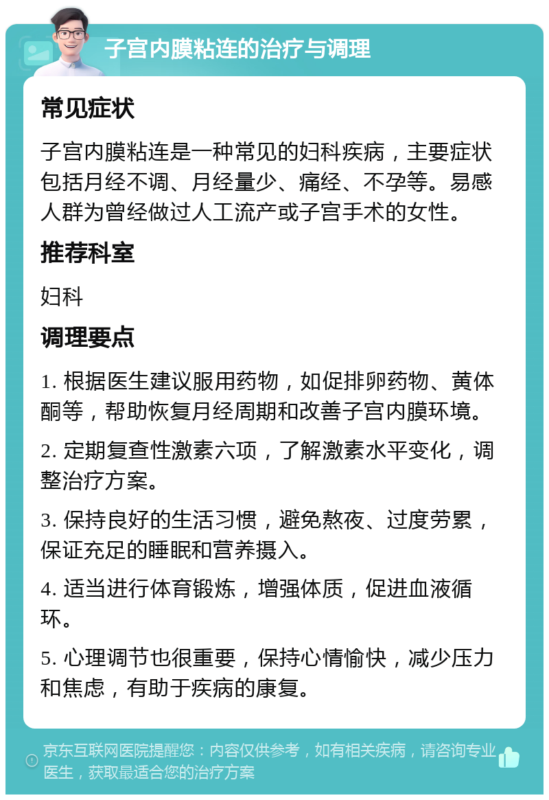 子宫内膜粘连的治疗与调理 常见症状 子宫内膜粘连是一种常见的妇科疾病，主要症状包括月经不调、月经量少、痛经、不孕等。易感人群为曾经做过人工流产或子宫手术的女性。 推荐科室 妇科 调理要点 1. 根据医生建议服用药物，如促排卵药物、黄体酮等，帮助恢复月经周期和改善子宫内膜环境。 2. 定期复查性激素六项，了解激素水平变化，调整治疗方案。 3. 保持良好的生活习惯，避免熬夜、过度劳累，保证充足的睡眠和营养摄入。 4. 适当进行体育锻炼，增强体质，促进血液循环。 5. 心理调节也很重要，保持心情愉快，减少压力和焦虑，有助于疾病的康复。