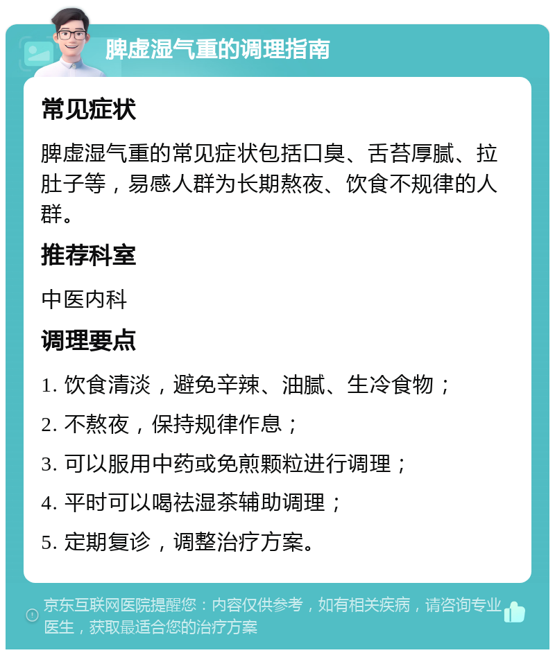 脾虚湿气重的调理指南 常见症状 脾虚湿气重的常见症状包括口臭、舌苔厚腻、拉肚子等，易感人群为长期熬夜、饮食不规律的人群。 推荐科室 中医内科 调理要点 1. 饮食清淡，避免辛辣、油腻、生冷食物； 2. 不熬夜，保持规律作息； 3. 可以服用中药或免煎颗粒进行调理； 4. 平时可以喝祛湿茶辅助调理； 5. 定期复诊，调整治疗方案。