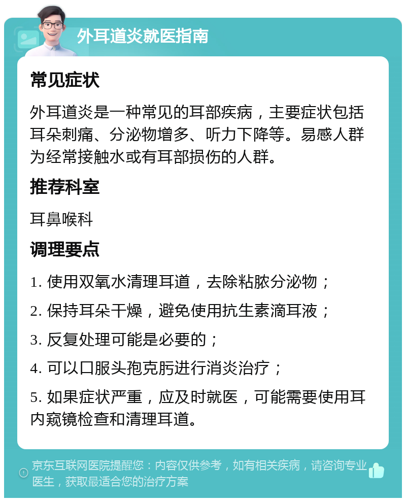 外耳道炎就医指南 常见症状 外耳道炎是一种常见的耳部疾病，主要症状包括耳朵刺痛、分泌物增多、听力下降等。易感人群为经常接触水或有耳部损伤的人群。 推荐科室 耳鼻喉科 调理要点 1. 使用双氧水清理耳道，去除粘脓分泌物； 2. 保持耳朵干燥，避免使用抗生素滴耳液； 3. 反复处理可能是必要的； 4. 可以口服头孢克肟进行消炎治疗； 5. 如果症状严重，应及时就医，可能需要使用耳内窥镜检查和清理耳道。