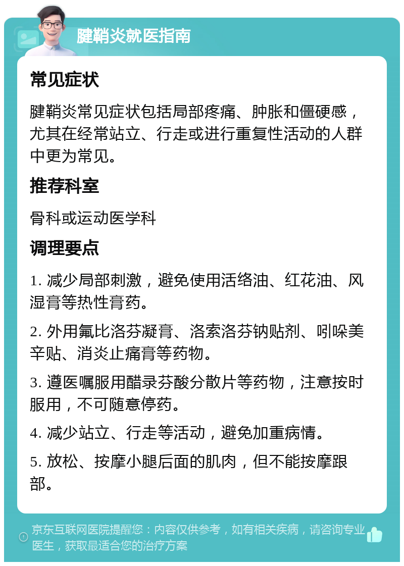 腱鞘炎就医指南 常见症状 腱鞘炎常见症状包括局部疼痛、肿胀和僵硬感，尤其在经常站立、行走或进行重复性活动的人群中更为常见。 推荐科室 骨科或运动医学科 调理要点 1. 减少局部刺激，避免使用活络油、红花油、风湿膏等热性膏药。 2. 外用氟比洛芬凝膏、洛索洛芬钠贴剂、吲哚美辛贴、消炎止痛膏等药物。 3. 遵医嘱服用醋录芬酸分散片等药物，注意按时服用，不可随意停药。 4. 减少站立、行走等活动，避免加重病情。 5. 放松、按摩小腿后面的肌肉，但不能按摩跟部。