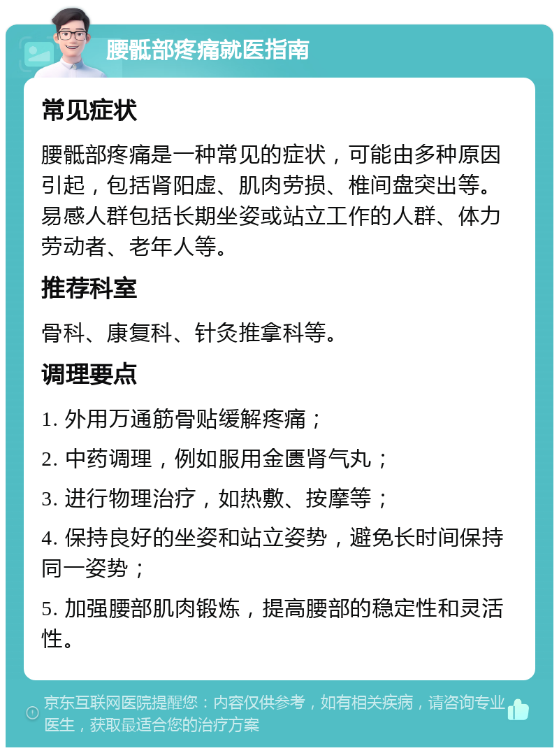 腰骶部疼痛就医指南 常见症状 腰骶部疼痛是一种常见的症状，可能由多种原因引起，包括肾阳虚、肌肉劳损、椎间盘突出等。易感人群包括长期坐姿或站立工作的人群、体力劳动者、老年人等。 推荐科室 骨科、康复科、针灸推拿科等。 调理要点 1. 外用万通筋骨贴缓解疼痛； 2. 中药调理，例如服用金匮肾气丸； 3. 进行物理治疗，如热敷、按摩等； 4. 保持良好的坐姿和站立姿势，避免长时间保持同一姿势； 5. 加强腰部肌肉锻炼，提高腰部的稳定性和灵活性。