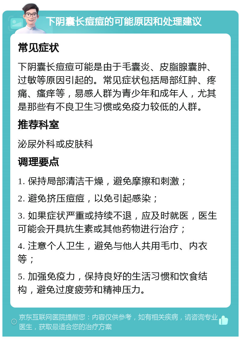 下阴囊长痘痘的可能原因和处理建议 常见症状 下阴囊长痘痘可能是由于毛囊炎、皮脂腺囊肿、过敏等原因引起的。常见症状包括局部红肿、疼痛、瘙痒等，易感人群为青少年和成年人，尤其是那些有不良卫生习惯或免疫力较低的人群。 推荐科室 泌尿外科或皮肤科 调理要点 1. 保持局部清洁干燥，避免摩擦和刺激； 2. 避免挤压痘痘，以免引起感染； 3. 如果症状严重或持续不退，应及时就医，医生可能会开具抗生素或其他药物进行治疗； 4. 注意个人卫生，避免与他人共用毛巾、内衣等； 5. 加强免疫力，保持良好的生活习惯和饮食结构，避免过度疲劳和精神压力。