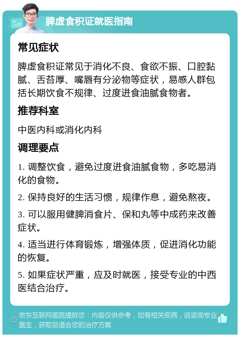 脾虚食积证就医指南 常见症状 脾虚食积证常见于消化不良、食欲不振、口腔黏腻、舌苔厚、嘴唇有分泌物等症状，易感人群包括长期饮食不规律、过度进食油腻食物者。 推荐科室 中医内科或消化内科 调理要点 1. 调整饮食，避免过度进食油腻食物，多吃易消化的食物。 2. 保持良好的生活习惯，规律作息，避免熬夜。 3. 可以服用健脾消食片、保和丸等中成药来改善症状。 4. 适当进行体育锻炼，增强体质，促进消化功能的恢复。 5. 如果症状严重，应及时就医，接受专业的中西医结合治疗。