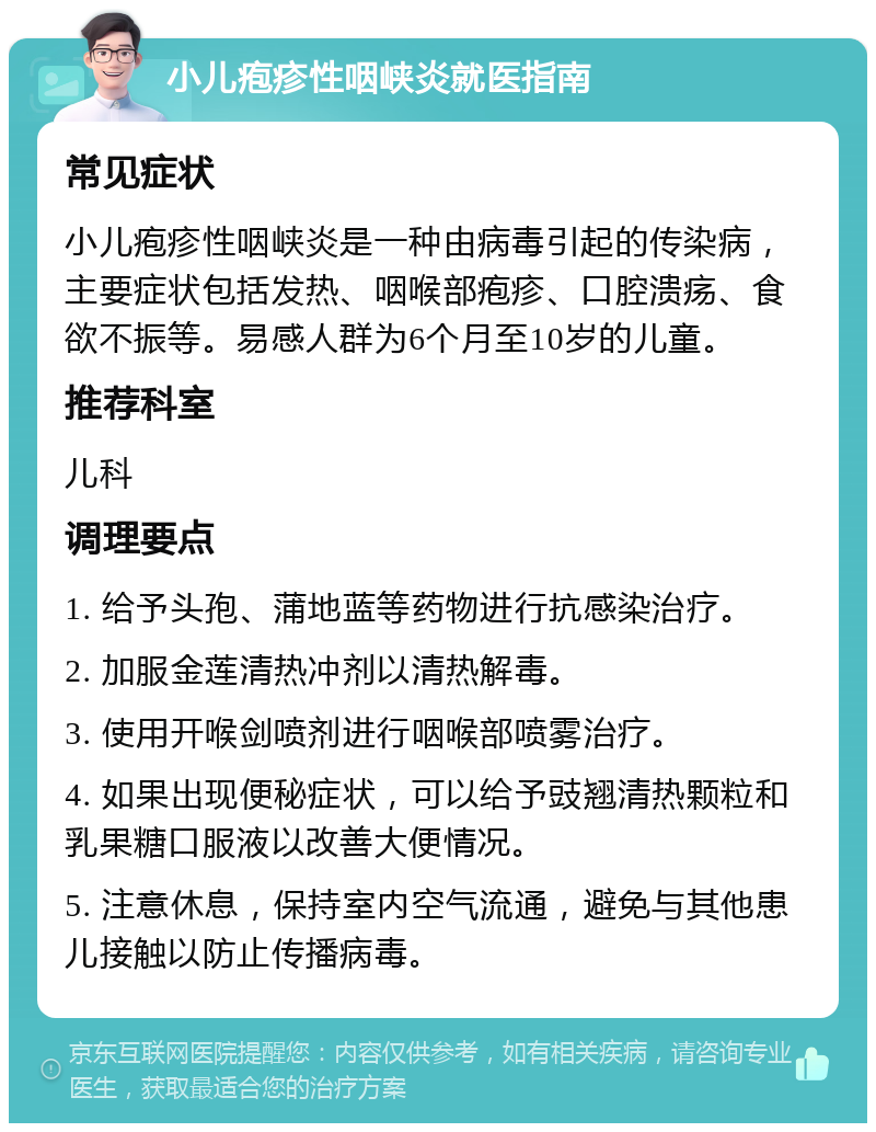 小儿疱疹性咽峡炎就医指南 常见症状 小儿疱疹性咽峡炎是一种由病毒引起的传染病，主要症状包括发热、咽喉部疱疹、口腔溃疡、食欲不振等。易感人群为6个月至10岁的儿童。 推荐科室 儿科 调理要点 1. 给予头孢、蒲地蓝等药物进行抗感染治疗。 2. 加服金莲清热冲剂以清热解毒。 3. 使用开喉剑喷剂进行咽喉部喷雾治疗。 4. 如果出现便秘症状，可以给予豉翘清热颗粒和乳果糖口服液以改善大便情况。 5. 注意休息，保持室内空气流通，避免与其他患儿接触以防止传播病毒。