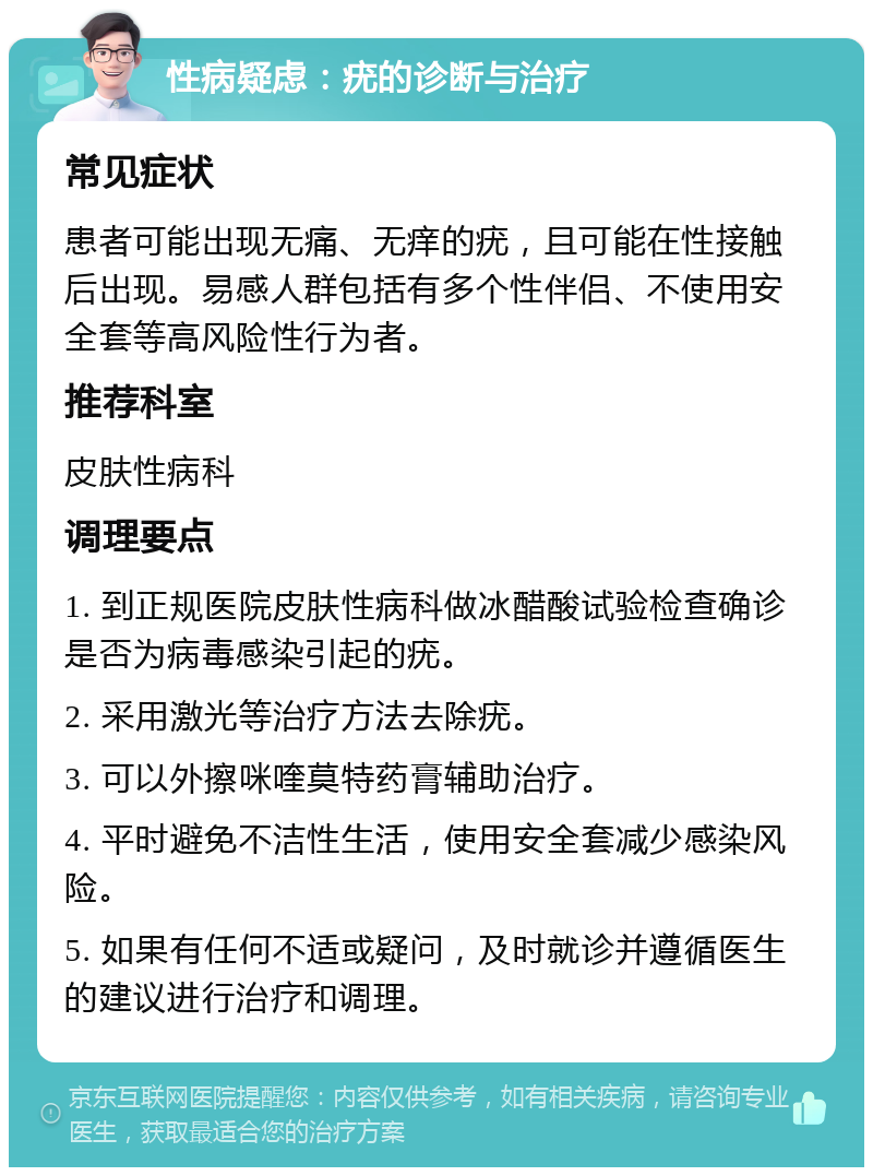 性病疑虑：疣的诊断与治疗 常见症状 患者可能出现无痛、无痒的疣，且可能在性接触后出现。易感人群包括有多个性伴侣、不使用安全套等高风险性行为者。 推荐科室 皮肤性病科 调理要点 1. 到正规医院皮肤性病科做冰醋酸试验检查确诊是否为病毒感染引起的疣。 2. 采用激光等治疗方法去除疣。 3. 可以外擦咪喹莫特药膏辅助治疗。 4. 平时避免不洁性生活，使用安全套减少感染风险。 5. 如果有任何不适或疑问，及时就诊并遵循医生的建议进行治疗和调理。