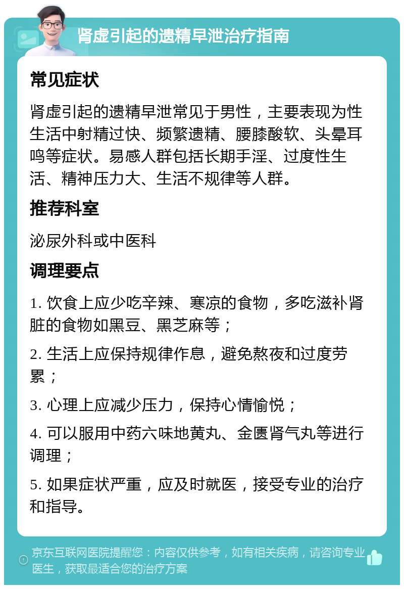 肾虚引起的遗精早泄治疗指南 常见症状 肾虚引起的遗精早泄常见于男性，主要表现为性生活中射精过快、频繁遗精、腰膝酸软、头晕耳鸣等症状。易感人群包括长期手淫、过度性生活、精神压力大、生活不规律等人群。 推荐科室 泌尿外科或中医科 调理要点 1. 饮食上应少吃辛辣、寒凉的食物，多吃滋补肾脏的食物如黑豆、黑芝麻等； 2. 生活上应保持规律作息，避免熬夜和过度劳累； 3. 心理上应减少压力，保持心情愉悦； 4. 可以服用中药六味地黄丸、金匮肾气丸等进行调理； 5. 如果症状严重，应及时就医，接受专业的治疗和指导。