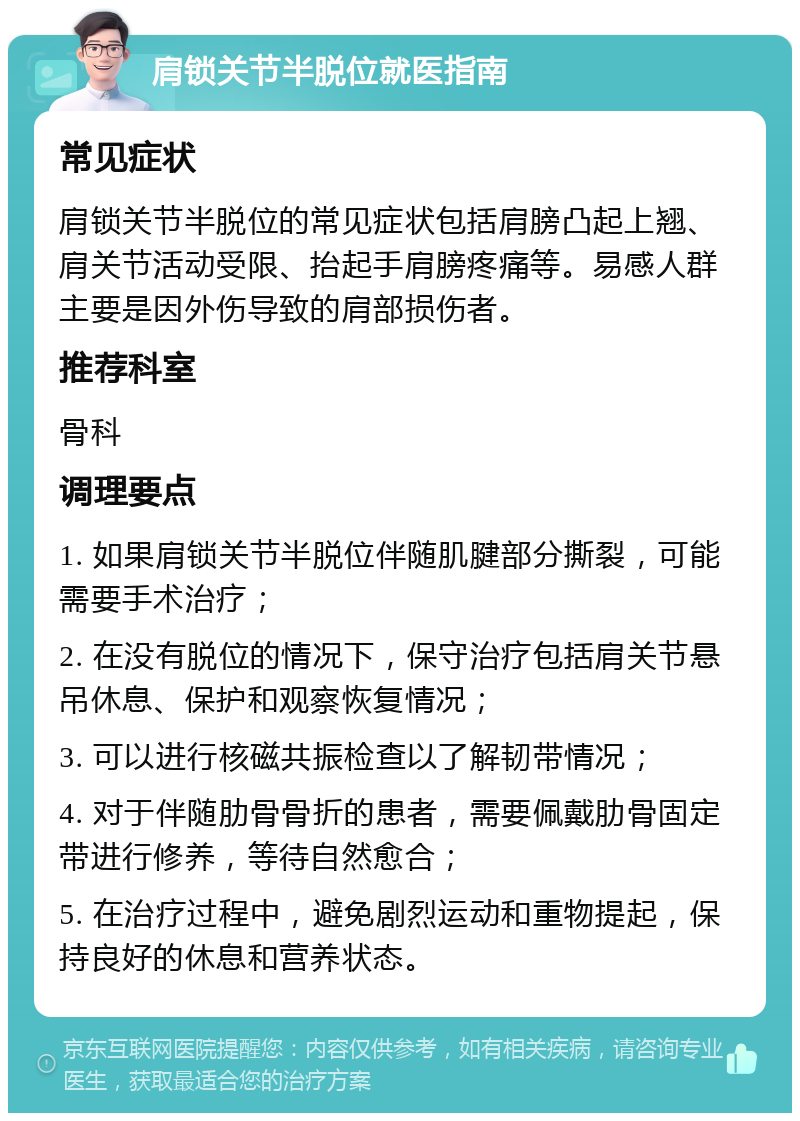 肩锁关节半脱位就医指南 常见症状 肩锁关节半脱位的常见症状包括肩膀凸起上翘、肩关节活动受限、抬起手肩膀疼痛等。易感人群主要是因外伤导致的肩部损伤者。 推荐科室 骨科 调理要点 1. 如果肩锁关节半脱位伴随肌腱部分撕裂，可能需要手术治疗； 2. 在没有脱位的情况下，保守治疗包括肩关节悬吊休息、保护和观察恢复情况； 3. 可以进行核磁共振检查以了解韧带情况； 4. 对于伴随肋骨骨折的患者，需要佩戴肋骨固定带进行修养，等待自然愈合； 5. 在治疗过程中，避免剧烈运动和重物提起，保持良好的休息和营养状态。