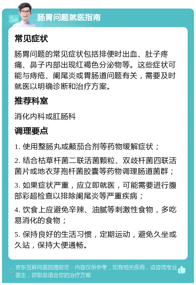 肠胃问题就医指南 常见症状 肠胃问题的常见症状包括排便时出血、肚子疼痛、鼻子内部出现红褐色分泌物等。这些症状可能与痔疮、阑尾炎或胃肠道问题有关，需要及时就医以明确诊断和治疗方案。 推荐科室 消化内科或肛肠科 调理要点 1. 使用整肠丸或颠茄合剂等药物缓解症状； 2. 结合枯草杆菌二联活菌颗粒、双歧杆菌四联活菌片或地衣芽孢杆菌胶囊等药物调理肠道菌群； 3. 如果症状严重，应立即就医，可能需要进行腹部彩超检查以排除阑尾炎等严重疾病； 4. 饮食上应避免辛辣、油腻等刺激性食物，多吃易消化的食物； 5. 保持良好的生活习惯，定期运动，避免久坐或久站，保持大便通畅。