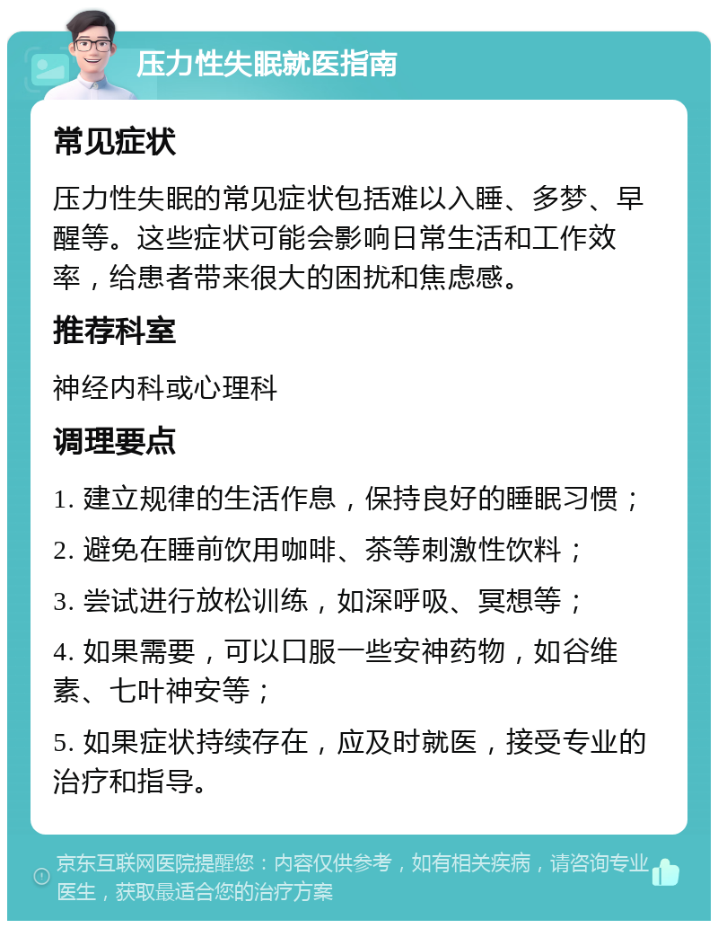 压力性失眠就医指南 常见症状 压力性失眠的常见症状包括难以入睡、多梦、早醒等。这些症状可能会影响日常生活和工作效率，给患者带来很大的困扰和焦虑感。 推荐科室 神经内科或心理科 调理要点 1. 建立规律的生活作息，保持良好的睡眠习惯； 2. 避免在睡前饮用咖啡、茶等刺激性饮料； 3. 尝试进行放松训练，如深呼吸、冥想等； 4. 如果需要，可以口服一些安神药物，如谷维素、七叶神安等； 5. 如果症状持续存在，应及时就医，接受专业的治疗和指导。