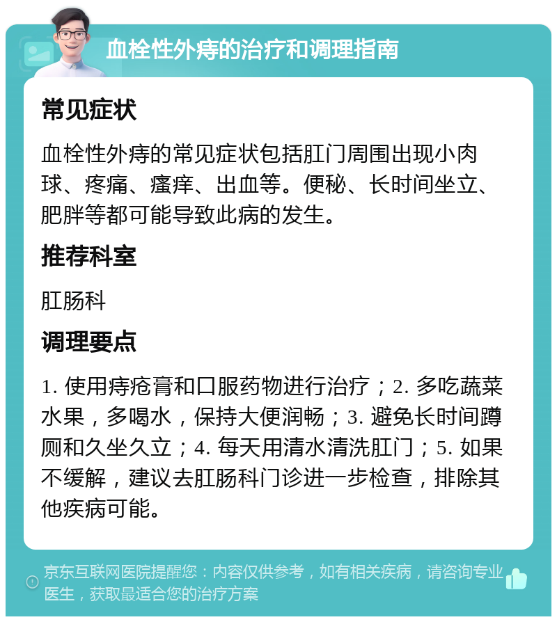 血栓性外痔的治疗和调理指南 常见症状 血栓性外痔的常见症状包括肛门周围出现小肉球、疼痛、瘙痒、出血等。便秘、长时间坐立、肥胖等都可能导致此病的发生。 推荐科室 肛肠科 调理要点 1. 使用痔疮膏和口服药物进行治疗；2. 多吃蔬菜水果，多喝水，保持大便润畅；3. 避免长时间蹲厕和久坐久立；4. 每天用清水清洗肛门；5. 如果不缓解，建议去肛肠科门诊进一步检查，排除其他疾病可能。