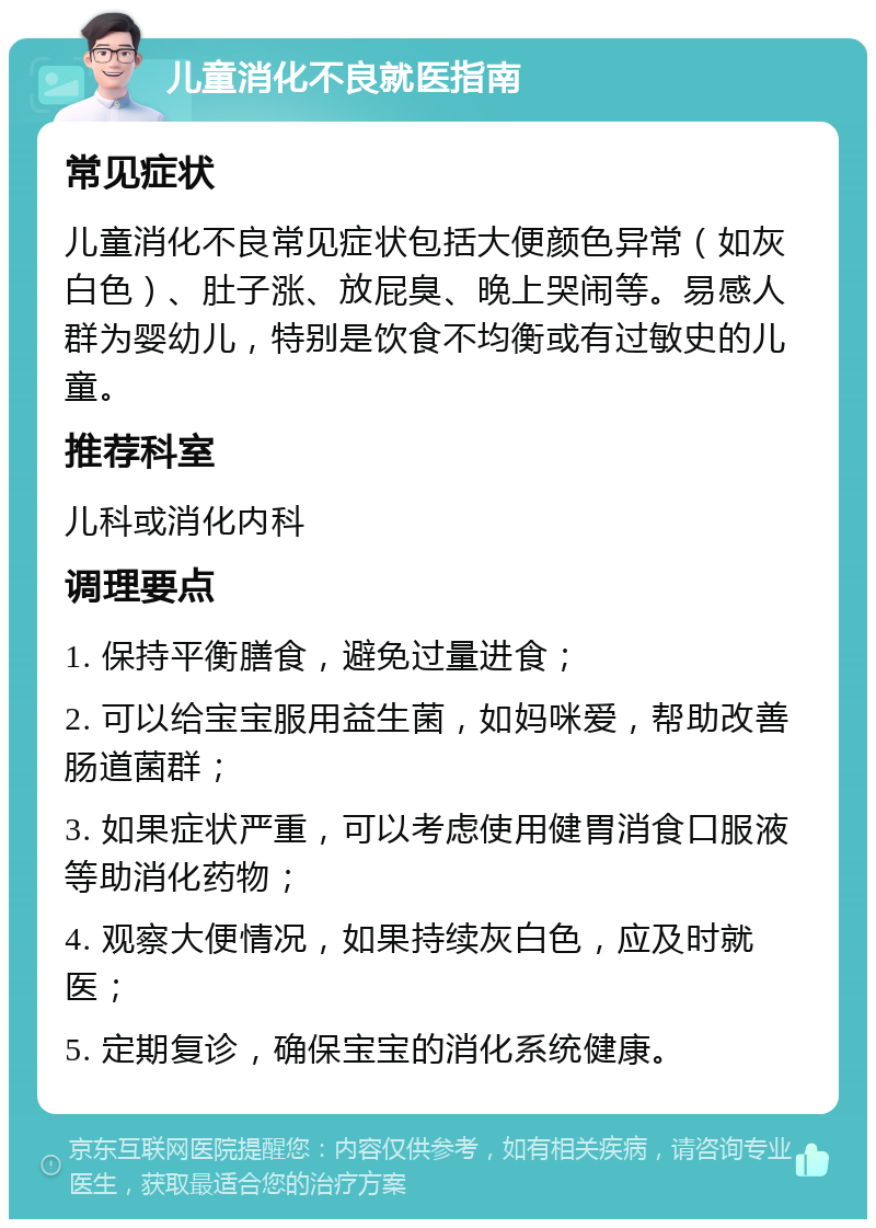 儿童消化不良就医指南 常见症状 儿童消化不良常见症状包括大便颜色异常（如灰白色）、肚子涨、放屁臭、晚上哭闹等。易感人群为婴幼儿，特别是饮食不均衡或有过敏史的儿童。 推荐科室 儿科或消化内科 调理要点 1. 保持平衡膳食，避免过量进食； 2. 可以给宝宝服用益生菌，如妈咪爱，帮助改善肠道菌群； 3. 如果症状严重，可以考虑使用健胃消食口服液等助消化药物； 4. 观察大便情况，如果持续灰白色，应及时就医； 5. 定期复诊，确保宝宝的消化系统健康。