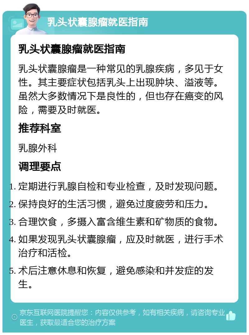 乳头状囊腺瘤就医指南 乳头状囊腺瘤就医指南 乳头状囊腺瘤是一种常见的乳腺疾病，多见于女性。其主要症状包括乳头上出现肿块、溢液等。虽然大多数情况下是良性的，但也存在癌变的风险，需要及时就医。 推荐科室 乳腺外科 调理要点 定期进行乳腺自检和专业检查，及时发现问题。 保持良好的生活习惯，避免过度疲劳和压力。 合理饮食，多摄入富含维生素和矿物质的食物。 如果发现乳头状囊腺瘤，应及时就医，进行手术治疗和活检。 术后注意休息和恢复，避免感染和并发症的发生。