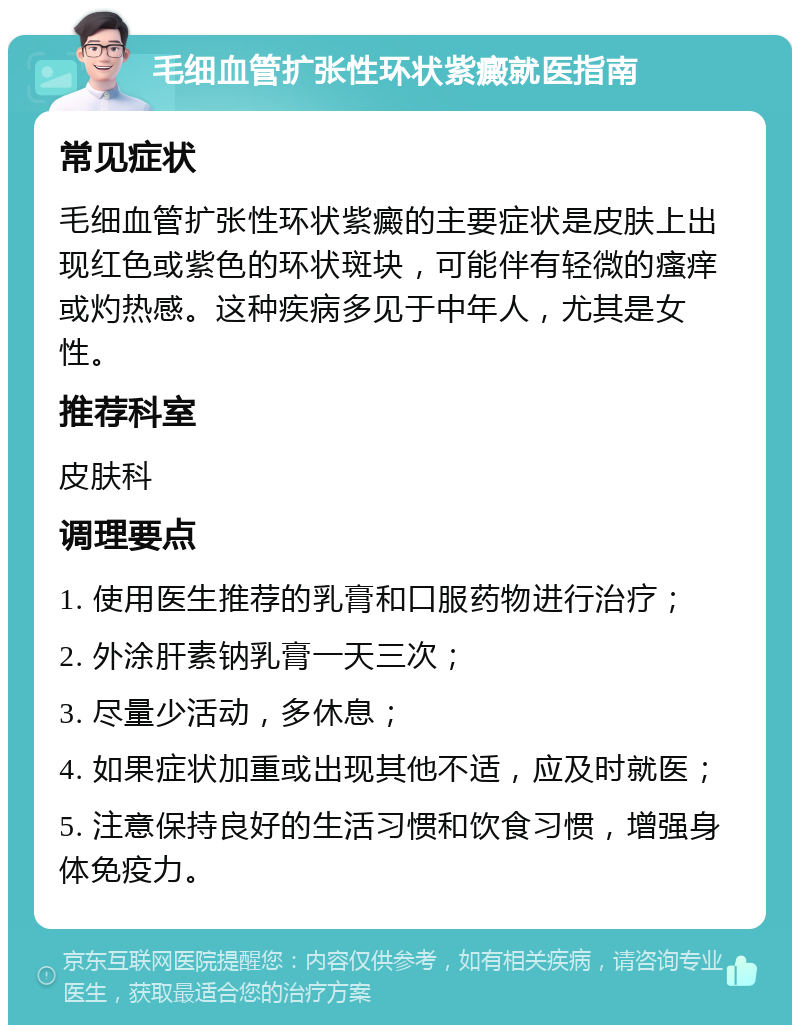 毛细血管扩张性环状紫癜就医指南 常见症状 毛细血管扩张性环状紫癜的主要症状是皮肤上出现红色或紫色的环状斑块，可能伴有轻微的瘙痒或灼热感。这种疾病多见于中年人，尤其是女性。 推荐科室 皮肤科 调理要点 1. 使用医生推荐的乳膏和口服药物进行治疗； 2. 外涂肝素钠乳膏一天三次； 3. 尽量少活动，多休息； 4. 如果症状加重或出现其他不适，应及时就医； 5. 注意保持良好的生活习惯和饮食习惯，增强身体免疫力。