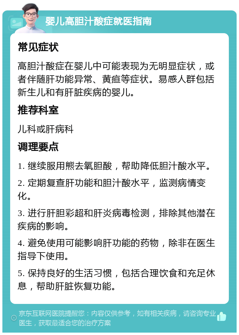 婴儿高胆汁酸症就医指南 常见症状 高胆汁酸症在婴儿中可能表现为无明显症状，或者伴随肝功能异常、黄疸等症状。易感人群包括新生儿和有肝脏疾病的婴儿。 推荐科室 儿科或肝病科 调理要点 1. 继续服用熊去氧胆酸，帮助降低胆汁酸水平。 2. 定期复查肝功能和胆汁酸水平，监测病情变化。 3. 进行肝胆彩超和肝炎病毒检测，排除其他潜在疾病的影响。 4. 避免使用可能影响肝功能的药物，除非在医生指导下使用。 5. 保持良好的生活习惯，包括合理饮食和充足休息，帮助肝脏恢复功能。