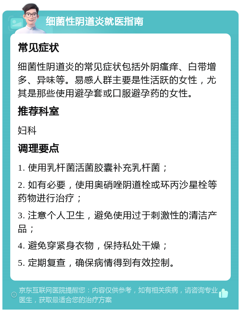 细菌性阴道炎就医指南 常见症状 细菌性阴道炎的常见症状包括外阴瘙痒、白带增多、异味等。易感人群主要是性活跃的女性，尤其是那些使用避孕套或口服避孕药的女性。 推荐科室 妇科 调理要点 1. 使用乳杆菌活菌胶囊补充乳杆菌； 2. 如有必要，使用奥硝唑阴道栓或环丙沙星栓等药物进行治疗； 3. 注意个人卫生，避免使用过于刺激性的清洁产品； 4. 避免穿紧身衣物，保持私处干燥； 5. 定期复查，确保病情得到有效控制。