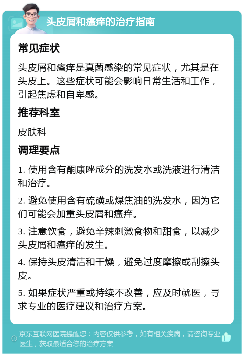 头皮屑和瘙痒的治疗指南 常见症状 头皮屑和瘙痒是真菌感染的常见症状，尤其是在头皮上。这些症状可能会影响日常生活和工作，引起焦虑和自卑感。 推荐科室 皮肤科 调理要点 1. 使用含有酮康唑成分的洗发水或洗液进行清洁和治疗。 2. 避免使用含有硫磺或煤焦油的洗发水，因为它们可能会加重头皮屑和瘙痒。 3. 注意饮食，避免辛辣刺激食物和甜食，以减少头皮屑和瘙痒的发生。 4. 保持头皮清洁和干燥，避免过度摩擦或刮擦头皮。 5. 如果症状严重或持续不改善，应及时就医，寻求专业的医疗建议和治疗方案。