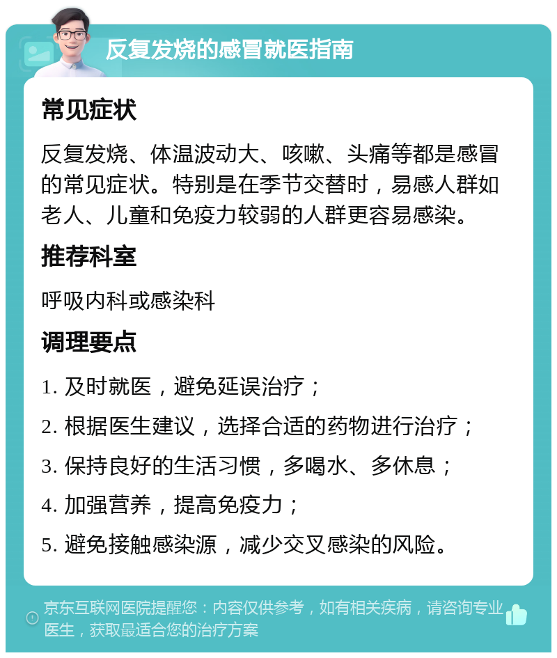 反复发烧的感冒就医指南 常见症状 反复发烧、体温波动大、咳嗽、头痛等都是感冒的常见症状。特别是在季节交替时，易感人群如老人、儿童和免疫力较弱的人群更容易感染。 推荐科室 呼吸内科或感染科 调理要点 1. 及时就医，避免延误治疗； 2. 根据医生建议，选择合适的药物进行治疗； 3. 保持良好的生活习惯，多喝水、多休息； 4. 加强营养，提高免疫力； 5. 避免接触感染源，减少交叉感染的风险。