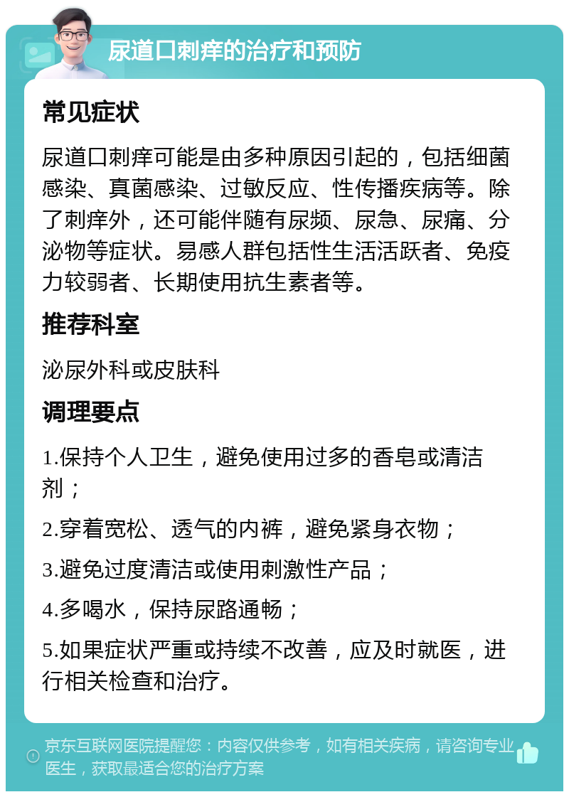 尿道口刺痒的治疗和预防 常见症状 尿道口刺痒可能是由多种原因引起的，包括细菌感染、真菌感染、过敏反应、性传播疾病等。除了刺痒外，还可能伴随有尿频、尿急、尿痛、分泌物等症状。易感人群包括性生活活跃者、免疫力较弱者、长期使用抗生素者等。 推荐科室 泌尿外科或皮肤科 调理要点 1.保持个人卫生，避免使用过多的香皂或清洁剂； 2.穿着宽松、透气的内裤，避免紧身衣物； 3.避免过度清洁或使用刺激性产品； 4.多喝水，保持尿路通畅； 5.如果症状严重或持续不改善，应及时就医，进行相关检查和治疗。