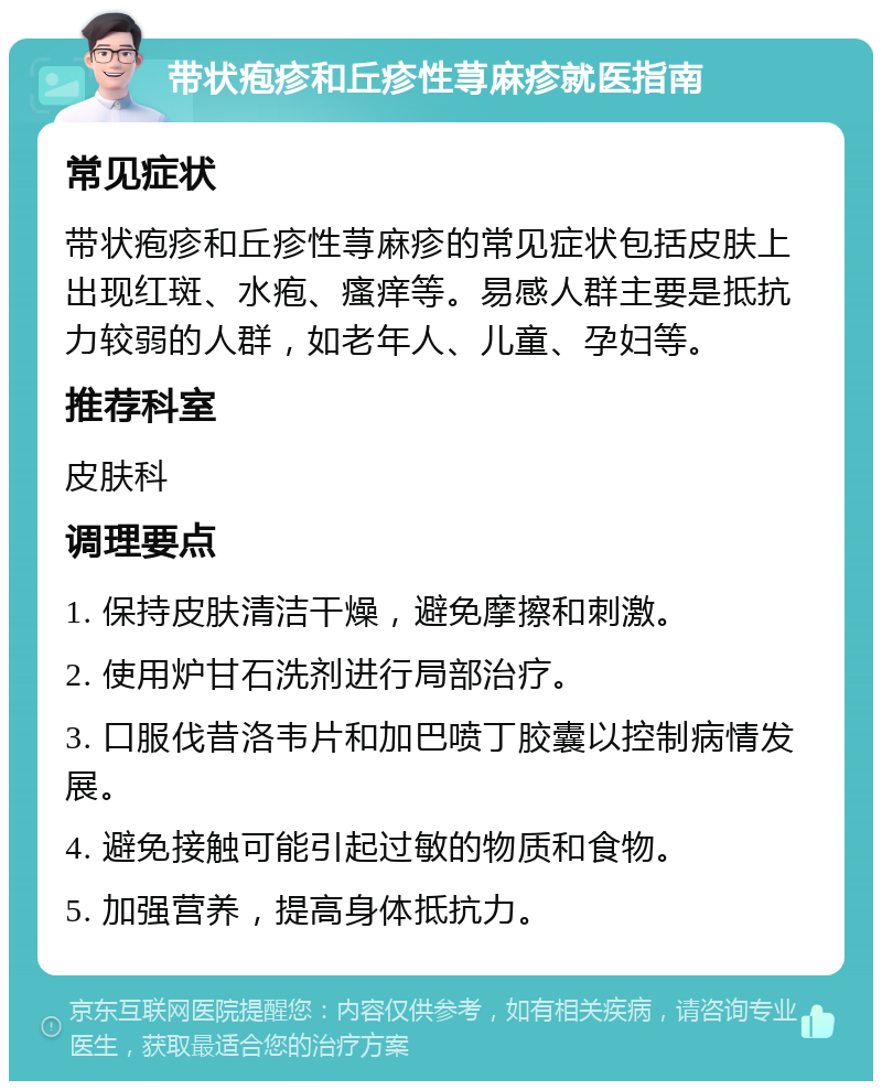 带状疱疹和丘疹性荨麻疹就医指南 常见症状 带状疱疹和丘疹性荨麻疹的常见症状包括皮肤上出现红斑、水疱、瘙痒等。易感人群主要是抵抗力较弱的人群，如老年人、儿童、孕妇等。 推荐科室 皮肤科 调理要点 1. 保持皮肤清洁干燥，避免摩擦和刺激。 2. 使用炉甘石洗剂进行局部治疗。 3. 口服伐昔洛韦片和加巴喷丁胶囊以控制病情发展。 4. 避免接触可能引起过敏的物质和食物。 5. 加强营养，提高身体抵抗力。