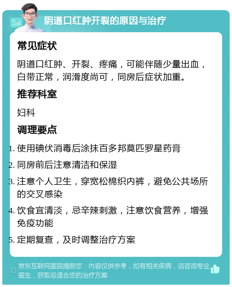 阴道口红肿开裂的原因与治疗 常见症状 阴道口红肿、开裂、疼痛，可能伴随少量出血，白带正常，润滑度尚可，同房后症状加重。 推荐科室 妇科 调理要点 使用碘伏消毒后涂抹百多邦莫匹罗星药膏 同房前后注意清洁和保湿 注意个人卫生，穿宽松棉织内裤，避免公共场所的交叉感染 饮食宜清淡，忌辛辣刺激，注意饮食营养，增强免疫功能 定期复查，及时调整治疗方案