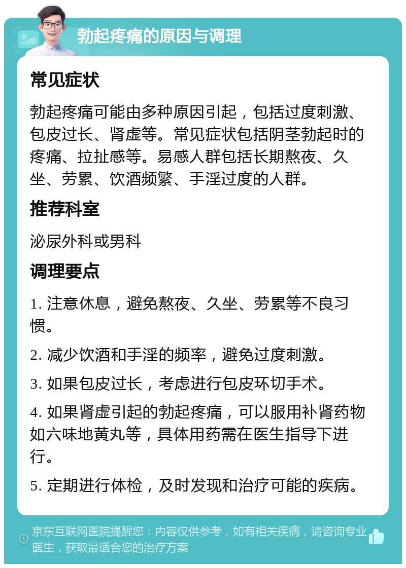 勃起疼痛的原因与调理 常见症状 勃起疼痛可能由多种原因引起，包括过度刺激、包皮过长、肾虚等。常见症状包括阴茎勃起时的疼痛、拉扯感等。易感人群包括长期熬夜、久坐、劳累、饮酒频繁、手淫过度的人群。 推荐科室 泌尿外科或男科 调理要点 1. 注意休息，避免熬夜、久坐、劳累等不良习惯。 2. 减少饮酒和手淫的频率，避免过度刺激。 3. 如果包皮过长，考虑进行包皮环切手术。 4. 如果肾虚引起的勃起疼痛，可以服用补肾药物如六味地黄丸等，具体用药需在医生指导下进行。 5. 定期进行体检，及时发现和治疗可能的疾病。