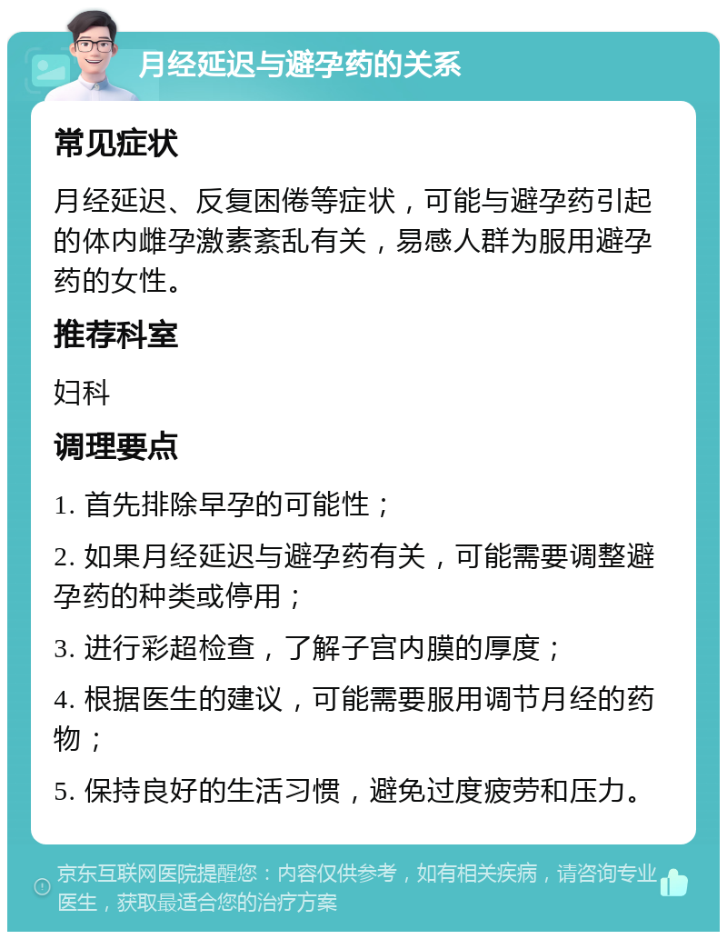 月经延迟与避孕药的关系 常见症状 月经延迟、反复困倦等症状，可能与避孕药引起的体内雌孕激素紊乱有关，易感人群为服用避孕药的女性。 推荐科室 妇科 调理要点 1. 首先排除早孕的可能性； 2. 如果月经延迟与避孕药有关，可能需要调整避孕药的种类或停用； 3. 进行彩超检查，了解子宫内膜的厚度； 4. 根据医生的建议，可能需要服用调节月经的药物； 5. 保持良好的生活习惯，避免过度疲劳和压力。