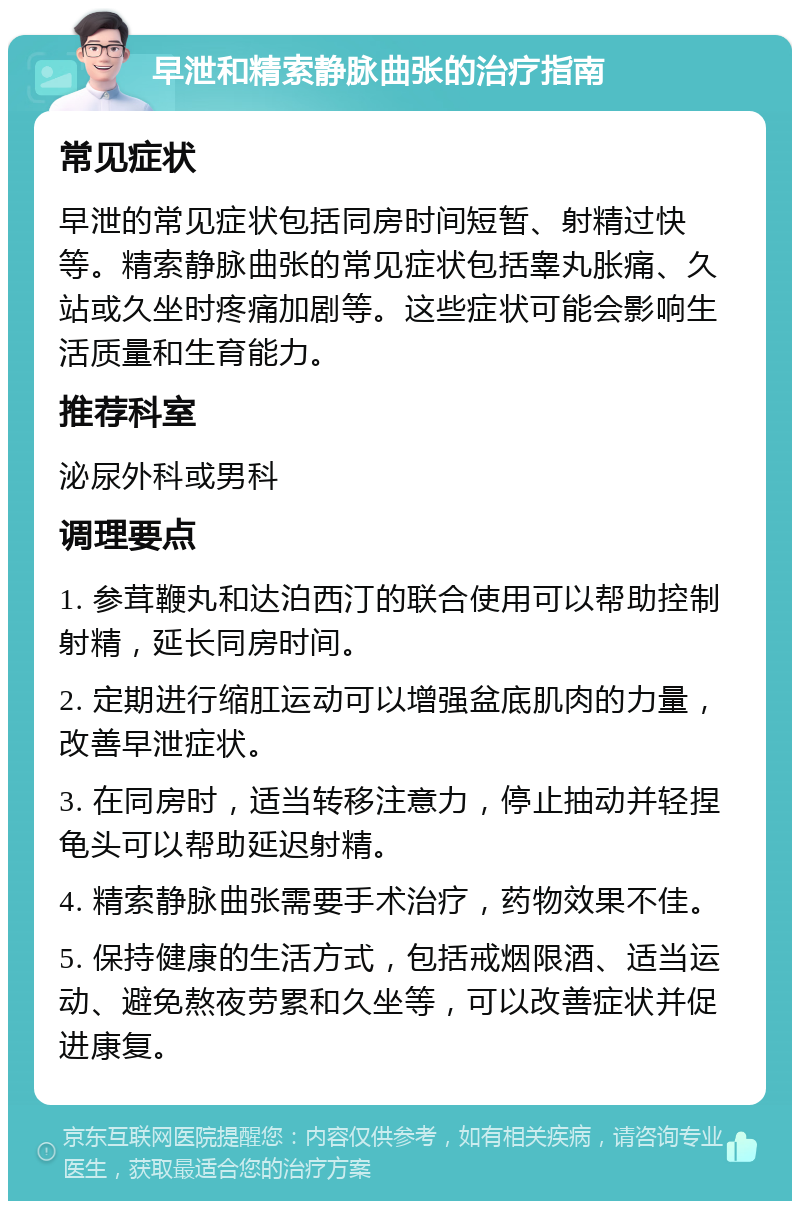 早泄和精索静脉曲张的治疗指南 常见症状 早泄的常见症状包括同房时间短暂、射精过快等。精索静脉曲张的常见症状包括睾丸胀痛、久站或久坐时疼痛加剧等。这些症状可能会影响生活质量和生育能力。 推荐科室 泌尿外科或男科 调理要点 1. 参茸鞭丸和达泊西汀的联合使用可以帮助控制射精，延长同房时间。 2. 定期进行缩肛运动可以增强盆底肌肉的力量，改善早泄症状。 3. 在同房时，适当转移注意力，停止抽动并轻捏龟头可以帮助延迟射精。 4. 精索静脉曲张需要手术治疗，药物效果不佳。 5. 保持健康的生活方式，包括戒烟限酒、适当运动、避免熬夜劳累和久坐等，可以改善症状并促进康复。