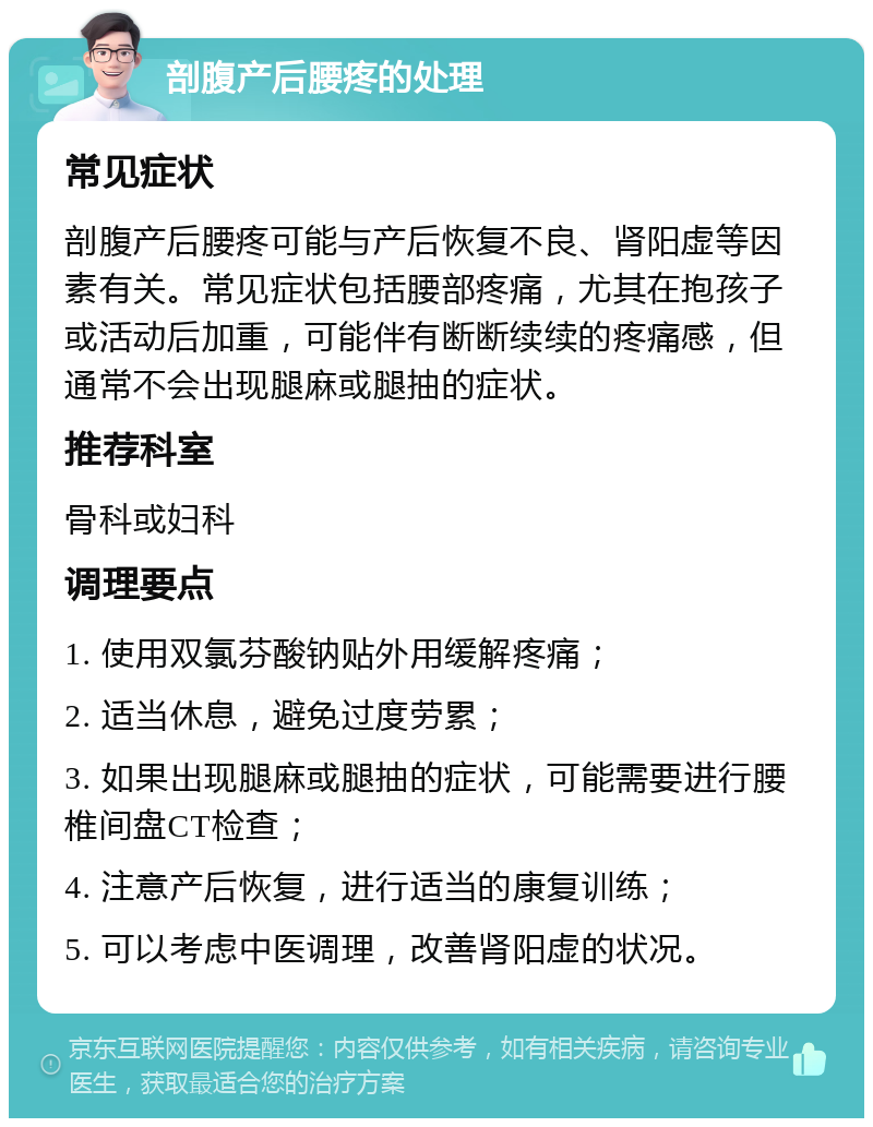 剖腹产后腰疼的处理 常见症状 剖腹产后腰疼可能与产后恢复不良、肾阳虚等因素有关。常见症状包括腰部疼痛，尤其在抱孩子或活动后加重，可能伴有断断续续的疼痛感，但通常不会出现腿麻或腿抽的症状。 推荐科室 骨科或妇科 调理要点 1. 使用双氯芬酸钠贴外用缓解疼痛； 2. 适当休息，避免过度劳累； 3. 如果出现腿麻或腿抽的症状，可能需要进行腰椎间盘CT检查； 4. 注意产后恢复，进行适当的康复训练； 5. 可以考虑中医调理，改善肾阳虚的状况。