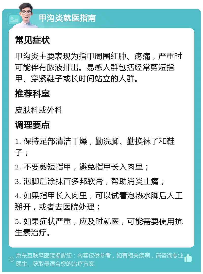 甲沟炎就医指南 常见症状 甲沟炎主要表现为指甲周围红肿、疼痛，严重时可能伴有脓液排出。易感人群包括经常剪短指甲、穿紧鞋子或长时间站立的人群。 推荐科室 皮肤科或外科 调理要点 1. 保持足部清洁干燥，勤洗脚、勤换袜子和鞋子； 2. 不要剪短指甲，避免指甲长入肉里； 3. 泡脚后涂抹百多邦软膏，帮助消炎止痛； 4. 如果指甲长入肉里，可以试着泡热水脚后人工掰开，或者去医院处理； 5. 如果症状严重，应及时就医，可能需要使用抗生素治疗。