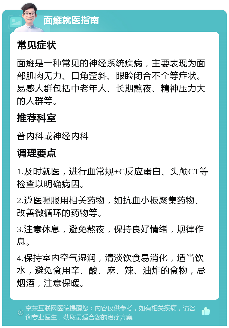 面瘫就医指南 常见症状 面瘫是一种常见的神经系统疾病，主要表现为面部肌肉无力、口角歪斜、眼睑闭合不全等症状。易感人群包括中老年人、长期熬夜、精神压力大的人群等。 推荐科室 普内科或神经内科 调理要点 1.及时就医，进行血常规+C反应蛋白、头颅CT等检查以明确病因。 2.遵医嘱服用相关药物，如抗血小板聚集药物、改善微循环的药物等。 3.注意休息，避免熬夜，保持良好情绪，规律作息。 4.保持室内空气湿润，清淡饮食易消化，适当饮水，避免食用辛、酸、麻、辣、油炸的食物，忌烟酒，注意保暖。